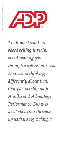 ADP Traditional solution-based selling is really about moving you through a selling process. Now we’re thinking differently about that. Our partnership with Annika and Advantage Performance Group is what allowed us to come up with the right thing.