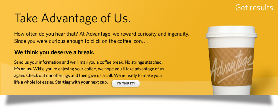 How often do you hear that? At Advantage, we reward curiosity and ingenuity. Since you were curious enough to click on Take Advantage… We think you deserve a break. 