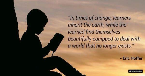 Eric Hoffer quote: In times of change, learners inherit the earth, while the learned find themselves beautifully equipped to deal with a world that no longer exists. Photo by Aaron Burden on Unsplash