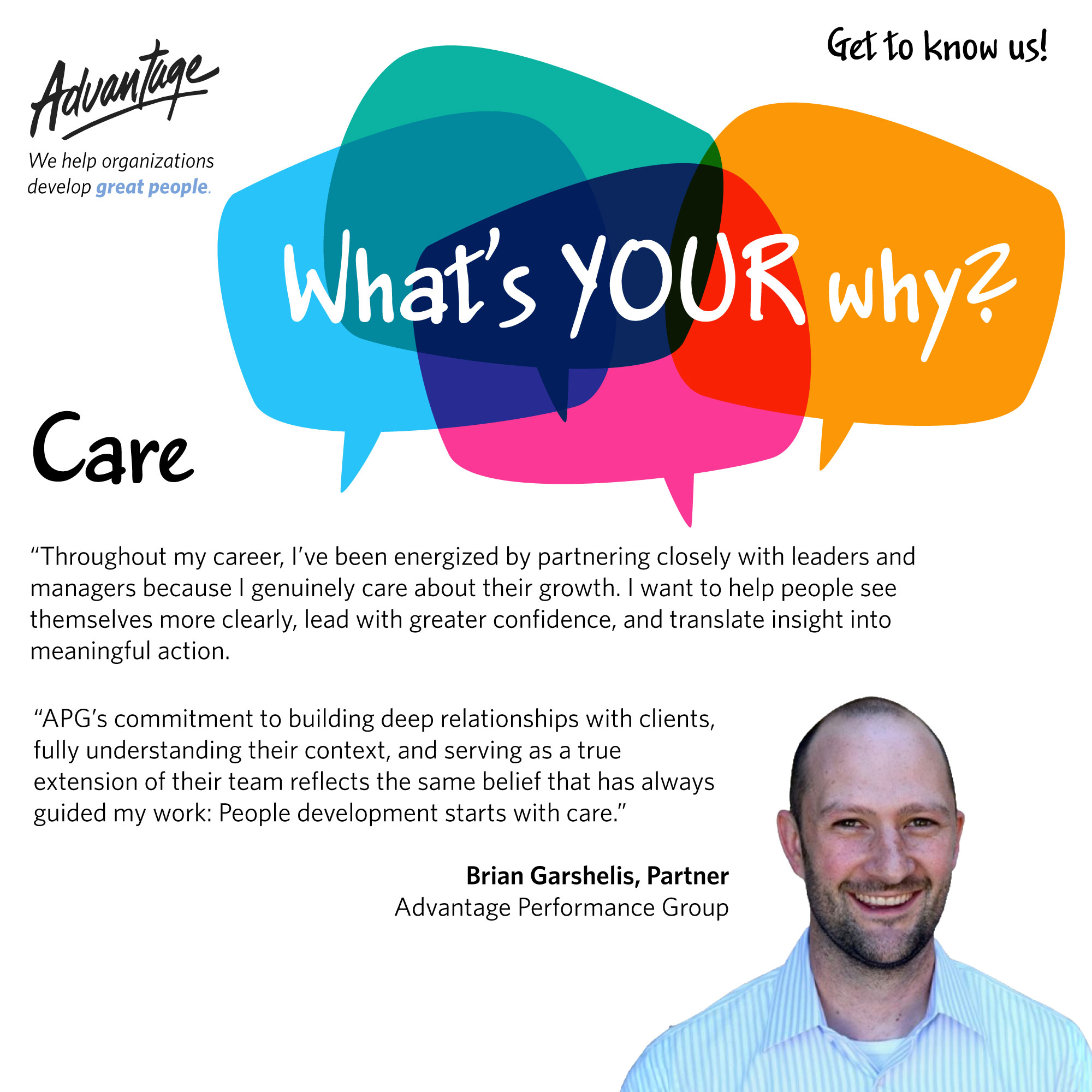 Throughout my career, I’ve been energized by partnering closely with leaders and managers because I genuinely care about their growth. I want to help people see themselves more clearly, lead with greater confidence, and translate insight into meaningful action. APG’s commitment to building deep relationships with clients, fully understanding their context, and serving as a true extension of their team reflects the same belief that has always guided my work: People development starts with care. Brian Garshelis, Partner Advantage Performance Group