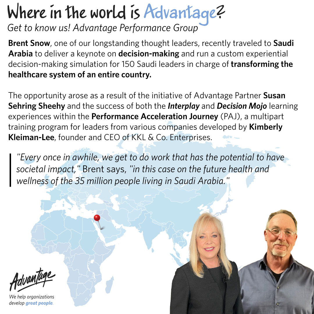 Brent Snow, one of our longstanding thought leaders, recently traveled to Saudi Arabia to deliver a keynote on decision-making and run a custom experiential decision-making simulation for 150 Saudi leaders in charge of transforming the healthcare system of an entire country. The opportunity arose as a result of the initiative of Advantage Partner Susan Sehring Sheehy and the success of both the Interplay and Decision Mojo learning experiences within the Performance Acceleration Journey (PAJ), a multipart training program for leaders from various companies developed by Kimberly Kleiman-Lee, founder and CEO of KKL & Co. Enterprises.